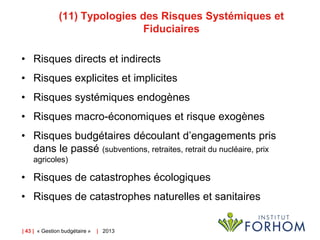 (11) Typologies des Risques Systémiques et
Fiduciaires
• Risques directs et indirects
• Risques explicites et implicites

• Risques systémiques endogènes
• Risques macro-économiques et risque exogènes
• Risques budgétaires découlant d’engagements pris
dans le passé (subventions, retraites, retrait du nucléaire, prix
agricoles)

• Risques de catastrophes écologiques

• Risques de catastrophes naturelles et sanitaires

| 43 | « Gestion budgétaire »

| 2013

 
