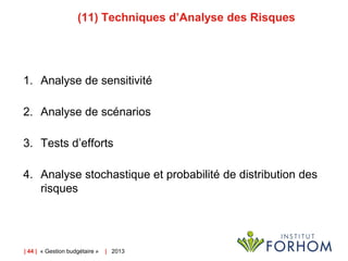 (11) Techniques d’Analyse des Risques

1. Analyse de sensitivité
2. Analyse de scénarios
3. Tests d’efforts
4. Analyse stochastique et probabilité de distribution des
risques

| 44 | « Gestion budgétaire »

| 2013

 