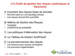 (11) Outils de gestion des risques systémiques et
fiduciaires
A. Inventaire des risques (base de donnée)
• Doit être basé sur une typologie précise
• Les risques doivent être quantifiés

B. Matrice de Gestion des Risques
• Typologie
• Coefficients de probabilité

C. Les politiques d’atténuation des risques
D. Le Tableau de Gestion Actif/Passif
E. Le provisionnement des risques
• Les réserves pour risques contingents
• Les provisions réglementées
| 45 | « Gestion budgétaire »

| 2013

 