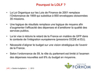 Pourquoi la LOLF ?
• La Loi Organique sur les Lois de Finance de 2001 remplace
l’Ordonnance de 1959 qui substitue à 850 enveloppes cloisonnées
35 missions.

• Une logique de résultats remplace une logique de moyens afin
d’augmenter l’efficacité des dépenses et d’améliorer la qualité des
services publics.
• La loi vise à réduire le retard de la France en matière de GFP dans
le contexte de l’intégration européenne (pressions OCDE et EU).
• Nécessité d’aligner le budget sur une vision stratégique de l’avenir
de la France.
• Selon l’ordonnance de 59, le rôle du parlement est limité à l’examen
des dépenses nouvelles soit 6% du budget en moyenne.

| 47 | « Gestion budgétaire »

| 2013

 