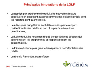 Principales Innovations de la LOLF
• La gestion par programme introduit une nouvelle structure
budgétaire en associant aux programmes des objectifs précis dont
les résultats sont quantifiables.
• Les décisions budgétaires sont déterminées par le rapport
coût/efficacité des crédits et non plus par des évolutions
quantitatives;
• La Loi introduit de nouvelles règles de gestion plus souples qui
autonomisent les programmes et responsabilisent les
gestionnaires.
• La loi introduit une plus grande transparence de l’affectation des
crédits.
• Le rôle du Parlement est renforcé.

| 48 | « Gestion budgétaire »

| 2013

 