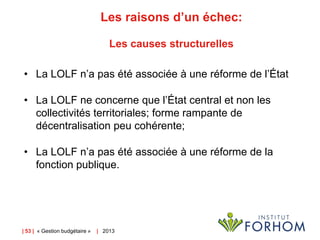 Les raisons d’un échec:
Les causes structurelles
• La LOLF n’a pas été associée à une réforme de l’État
• La LOLF ne concerne que l’État central et non les
collectivités territoriales; forme rampante de
décentralisation peu cohérente;
• La LOLF n’a pas été associée à une réforme de la
fonction publique.

| 53 | « Gestion budgétaire »

| 2013

 
