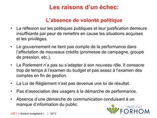 Les raisons d’un échec:
L’absence de volonté politique
• La réflexion sur les politiques publiques et leur justification demeure
insuffisante par peur de remettre en cause les situations acquises
et les privilèges.

• Le gouvernement ne tient pas compte de la performance dans
l’affectation de nouveaux crédits (promesse de campagne, groupe
de pression, etc.).
• Le Parlement n’a pas su s’adapter à son nouveau rôle. Il consacre
trop de temps à l’examen du budget et pas assez à l’examen des
comptes en fin de gestion.
• La Loi de Règlement n’est pas devenue une loi de résultat.
• Pas d’association des usagers à la démarche de performance.

• Absence d’une démarche de communication conduisant à un
manque d’information du public.
| 57 | « Gestion budgétaire »

| 2013

 
