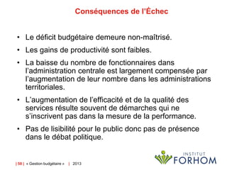 Conséquences de l’Échec
• Le déficit budgétaire demeure non-maîtrisé.
• Les gains de productivité sont faibles.
• La baisse du nombre de fonctionnaires dans
l’administration centrale est largement compensée par
l’augmentation de leur nombre dans les administrations
territoriales.
• L’augmentation de l’efficacité et de la qualité des
services résulte souvent de démarches qui ne
s’inscrivent pas dans la mesure de la performance.

• Pas de lisibilité pour le public donc pas de présence
dans le débat politique.

| 58 | « Gestion budgétaire »

| 2013

 
