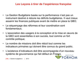 Les Leçons à tirer de l’expérience française

• La Gestion Budgétaire basée sur la performance n’est pas un
instrument destiné à réduire les déficits budgétaires. Il vaut mieux
assainir les finances publiques avant de mettre en place la GBO;
• Le séquençage des réformes et leur coordination sont
fondamentaux;
• L’association des usagers à la conception et la mise en œuvre de
la GBO sont essentielles à son succès, tout comme un fort
contrôle politique;
• Le nombre de missions doit être réduit tout comme les
indicateurs primaires qui doivent être connus du grand public.
• L’existence d’indicateurs doit être accompagnée d’un nouveau
système de gouvernance qui fait défaut en France.
| 59 | « Gestion budgétaire »

| 2013

 