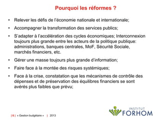 Pourquoi les réformes ?
• Relever les défis de l’économie nationale et internationale;
• Accompagner la transformation des services publics;
• S’adapter à l’accélération des cycles économiques; Interconnexion
toujours plus grande entre les acteurs de la politique publique:
administrations, banques centrales, MoF, Sécurité Sociale,
marchés financiers, etc.
• Gérer une masse toujours plus grande d’information;
• Faire face à la montée des risques systémiques;

• Face à la crise, constatation que les mécanismes de contrôle des
dépenses et de préservation des équilibres financiers se sont
avérés plus faibles que prévu;

| 6 | « Gestion budgétaire »

| 2013

 