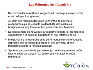 Les Réformes de l’Avenir (1)
• Recherche d’une meilleure intégration du cadrage à moyen terme
et du cadrage à long terme;
• Au-delà des règles budgétaires, recherche de nouveaux
mécanismes qui assurent la soutenabilité des politiques
budgétaires à long terme tout en préservant leur flexibilité;
• Développement de nouveaux outils permettant de lier les réformes
structurelles à la politique budgétaire et aux réformes de GFP
• Intégration de la recherche de la performance dans une nouvelle
approche des politiques publiques et des services, et une
transformation de la fonction publique;
• Système de comptabilité permettant (a) de distinguer entre coûts
fixes et coûts variables et (b) entre coûts variables et coûts
marginaux;

| 61 | « Gestion budgétaire »

| 2013

 