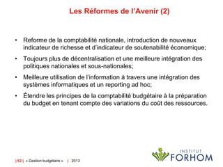 Les Réformes de l’Avenir (2)

• Reforme de la comptabilité nationale, introduction de nouveaux
indicateur de richesse et d’indicateur de soutenabilité économique;
• Toujours plus de décentralisation et une meilleure intégration des
politiques nationales et sous-nationales;
• Meilleure utilisation de l’information à travers une intégration des
systèmes informatiques et un reporting ad hoc;
• Étendre les principes de la comptabilité budgétaire à la préparation
du budget en tenant compte des variations du coût des ressources.

| 62 | « Gestion budgétaire »

| 2013

 