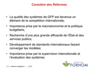 Caractère des Réformes

• La qualité des systèmes de GFP est devenue un
élément de la compétition internationale;

• Importance prise par la macroéconomie et la politique
budgétaire;
• Recherche d’une plus grande efficacité de l’État et des
services publics;
• Développement de standards internationaux faisant
converger les modèles;
• Importance prise par la supervision internationale et
l’évaluation des systèmes
| 7 | « Gestion budgétaire »

| 2013

 
