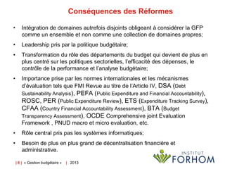Conséquences des Réformes
•

Intégration de domaines autrefois disjoints obligeant à considérer la GFP
comme un ensemble et non comme une collection de domaines propres;

•

Leadership pris par la politique budgétaire;

•

Transformation du rôle des départements du budget qui devient de plus en
plus centré sur les politiques sectorielles, l’efficacité des dépenses, le
contrôle de la performance et l’analyse budgétaire;

•

Importance prise par les normes internationales et les mécanismes
d’évaluation tels que FMI Revue au titre de l’Article IV, DSA (Debt
Sustainability Analysis),

PEFA (Public Expenditure and Financial Accountability),
ROSC, PER (Public Expenditure Review), ETS (Expenditure Tracking Survey),
CFAA (Country Financial Accountability Assessment), BTA (Budget
Transparency Assessment), OCDE Comprehensive joint Evaluation
Framework , PNUD macro et micro evaluation, etc.
•

Rôle central pris pas les systèmes informatiques;

•

Besoin de plus en plus grand de décentralisation financière et
administrative.
| 8 | « Gestion budgétaire »

| 2013

 