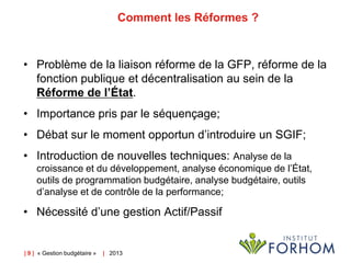 Comment les Réformes ?

• Problème de la liaison réforme de la GFP, réforme de la
fonction publique et décentralisation au sein de la
Réforme de l’État.
• Importance pris par le séquençage;
• Débat sur le moment opportun d’introduire un SGIF;
• Introduction de nouvelles techniques: Analyse de la
croissance et du développement, analyse économique de l’État,
outils de programmation budgétaire, analyse budgétaire, outils
d’analyse et de contrôle de la performance;

• Nécessité d’une gestion Actif/Passif

| 9 | « Gestion budgétaire »

| 2013

 