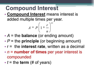 Compound Interest
• Compound Interest means interest is
added multiple times per year.
A

P 1

r
n

nt

• A = the balance (or ending amount)
• P = the principle (or beginning amount)
• r = the interest rate, written as a decimal
• n = number of times per year interest is
compounded
• t = the term (# of years)

 