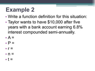 Example 2
• Write a function definition for this situation:
• Taylor wants to have $10,000 after five
years with a bank account earning 6.8%
interest compounded semi-annually.
•A=
•P=
•r=
•n=
•t=

 