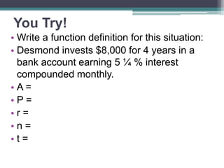 You Try!
• Write a function definition for this situation:
• Desmond invests $8,000 for 4 years in a
bank account earning 5 ¼ % interest
compounded monthly.
•A=
•P=
•r=
•n=
•t=

 