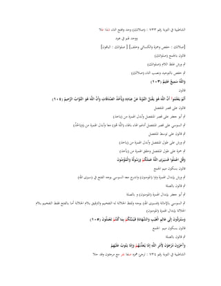 ‫الشاطبية ُب التوبة رقم ٖٖٚ : (صالتك) وحد وافتح التاء شذا عال‬
‫َ‬
‫ووحد ؽبم ُب ىود‬

‫[صالتك : حفص وضبزة والكسائي وخلف] [ صلواتك : الباقوف]‬
‫قالوف باعبمع (صلواتك)‬
‫ٍب ورش غلظ الالـ (صلواتك)‬
‫ٍب حفص بالتوحيد ونصب التاء (صالتَك)‬
‫ِ‬
‫واللَّوُ سميع علِيم (ٖٓٔ)‬
‫َ َ ٌ َ ٌ‬
‫قالوف‬

‫ِ‬
‫ُ َ ْ ُ ػ ْ َ ْ ِ ِ َ ُ ُ َّ َ ِ َ َّ‬
‫ْ ْ ُ َّ‬
‫أَلَم يَػعلَموآ أَف اللَّوَ ىو يَػقبَل التَّوبَةَ عن عبَادهِ ويَأْخذ الصدقَات وأَف اللَّوَ ىو التَّواب الرحيم (ٗٓٔ)‬
‫ُ َ ػ َّ ُ َّ ُ‬

‫قالوف على قصر اؼبنفصل‬

‫ٍب أبو جعفر على قصر اؼبنفصل وأبدؿ اؽبمزة من (ياخذ)‬
‫ٍب السوسي على قصر اؼبنفصل أدغم اؽباء باؽباء (اللَّوَ ىو) معا وأبدؿ اؽبمزة من (ويَاخذ)‬
‫َ ُُ‬
‫َُ‬

‫ٍب قالوف على توسط اؼبنفصل‬

‫ٍب ورش على طوؿ اؼبنفصل وأبدؿ اؽبمزة من (ياخذ)‬
‫ٍب ضبزة على طوؿ اؼبنفصل وحقق اؽبمزة من (يأخذ)‬
‫وقُل اعملُوا فَسيَػرى اللَّوُ عملَكم ورسولُوُ والْمؤمنُوف‬
‫ََ ُ ْ ََ ُ َ ُِْ َ‬
‫َ ِ َْ‬
‫ََ‬
‫قالوف بسكوف ميم اعبمع‬
‫ٍب ورش بإبداؿ اؽبمزة واوا (اؼبومنوف) و ج معو السوسي بوجو الفتح ُب (سَتى اهلل)‬
‫اندر‬
‫ٍب قالوف بالصلة‬
‫ٍب أبو جعفر بإبداؿ اؽبمزة (اؼبومنوف) و بالصلة‬
‫ٍب السوسػي باإلمالػػة (فسػَتى اهلل) بوجػػو ولفػظ اعباللػػة لػو التفخػػيم والًتقيػػق بػالـ اعباللػػة أمػا بػػالفتح فقػط التفخػػيم بػػالـ‬
‫اعباللة بإبداؿ اؽبمزة (اؼبومنوف)‬
‫َ ِ‬
‫وستُػر ُّوف إِلَى عالِم الْغَْيب والشهادةِ فَػيُػنَبّْئُكم بِما ك ْنتُم تَػعملُوف (٘ٓٔ)‬
‫ُ ْ َ ُ ْ َْ َ‬
‫َ َ َد َ‬
‫ِ َ َّ َ َ‬
‫قالوف بسكوف ميم اعبمع‬
‫ٍب قالوف بالصلة‬

‫وَخروف مرجوف ألَمر اللَّو إِما يُػعذبُػهم وإِما يَػتُوب علَْيهم‬
‫َآ َ ُ َ ُ ْ َ ْ َ ِ ْ ِ ِ َّ َ ّْ ُ ْ َ َّ‬
‫ُ َ ِْ‬
‫الشاطبية ُب التوبة رقم ٖٗٚ : ترجئ مهزه صفا نفر مع مرجئوف وقد حال‬

 