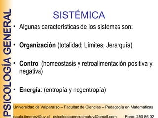PSICOLOGÍA GENERAL

SISTÉMICA
• Algunas características de los sistemas son:
• Organización (totalidad; Límites; Jerarquía)
• Control (homeostasis y retroalimentación positiva y
negativa)
• Energía: (entropía y negentropía)
Universidad de Valparaíso – Facultad de Ciencias – Pedagogía en Matemáticas
paula.jimenez@uv.cl psicologiageneralmatuv@gmail.com

Fono: 250 86 02

 