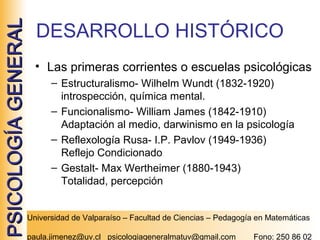 PSICOLOGÍA GENERAL

DESARROLLO HISTÓRICO
• Las primeras corrientes o escuelas psicológicas
– Estructuralismo- Wilhelm Wundt (1832-1920)
introspección, química mental.
– Funcionalismo- William James (1842-1910)
Adaptación al medio, darwinismo en la psicología
– Reflexología Rusa- I.P. Pavlov (1949-1936)
Reflejo Condicionado
– Gestalt- Max Wertheimer (1880-1943)
Totalidad, percepción
Universidad de Valparaíso – Facultad de Ciencias – Pedagogía en Matemáticas
paula.jimenez@uv.cl psicologiageneralmatuv@gmail.com

Fono: 250 86 02

 