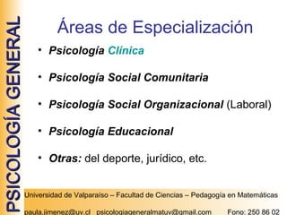 PSICOLOGÍA GENERAL

Áreas de Especialización
• Psicología Clínica
• Psicología Social Comunitaria
• Psicología Social Organizacional (Laboral)
• Psicología Educacional
• Otras: del deporte, jurídico, etc.
Universidad de Valparaíso – Facultad de Ciencias – Pedagogía en Matemáticas
paula.jimenez@uv.cl psicologiageneralmatuv@gmail.com

Fono: 250 86 02

 