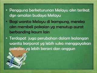 • Pengguna berketurunan Melayu akn terikat
dgn amalan budaya Melayu
• Bagi wanita Melayu di kampung, mereka
akn membeli pakaian yg menutup aurat
berbanding kaum lain
• Terdapat juga perubahan dalam kalangan
wanita korporat yg lebih suka menggayakan
pakaian yg lebih berani dan anggun

 