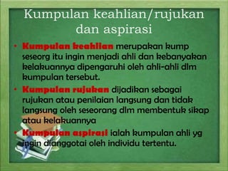 Kumpulan keahlian/rujukan
dan aspirasi
• Kumpulan keahlian merupakan kump
seseorg itu ingin menjadi ahli dan kebanyakan
kelakuannya dipengaruhi oleh ahli-ahli dlm
kumpulan tersebut.
• Kumpulan rujukan dijadikan sebagai
rujukan atau penilaian langsung dan tidak
langsung oleh seseorang dlm membentuk sikap
atau kelakuannya
• Kumpulan aspirasi ialah kumpulan ahli yg
ingin dianggotai oleh individu tertentu.

 