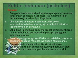 Faktor dalaman (psikologi)
• Persepsi
i. Pengguna terdedah kpd pelbagai rangsangan termasuklah
rangsangan pemasaran spt mesej iklan, namun tidak
semua mesej tersebut dpt diingatinya.
ii. Dlm konteks pemasaran,pemasar tidak boleh
mengandaikan bahawa mesej yg betul boleh diterima
sepenuhnya oleh pengguna.
iii. Sebaliknya , pengguna perlu mengenal pasti kepentingan
tanda,simbol atau petunjuk dlm persepsi pengguna
mengenai produk
iv. Persepsi pengguna yg positif trhadap kelebihan produk –
pengguna sanggup membeli walaupun harga mahal.
v. Pemasar perlu menegnal pasti ciri-ciri spt harga
,jenama,kualiti, dan pembungkusan yg diperlukan oleh
pengguna dlm membuat pembelian sesuatu produk

 