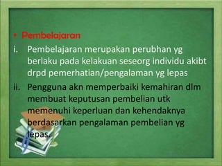 • Pembelajaran
i. Pembelajaran merupakan perubhan yg
berlaku pada kelakuan seseorg individu akibt
drpd pemerhatian/pengalaman yg lepas
ii. Pengguna akn memperbaiki kemahiran dlm
membuat keputusan pembelian utk
memenuhi keperluan dan kehendaknya
berdasarkan pengalaman pembelian yg
lepas.

 
