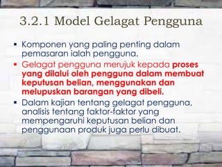 3.2.1 Model Gelagat Pengguna
 Komponen yang paling penting dalam
pemasaran ialah pengguna.
 Gelagat pengguna merujuk kepada proses
yang dilalui oleh pengguna dalam membuat
keputusan belian, menggunakan dan
melupuskan barangan yang dibeli.
 Dalam kajian tentang gelagat pengguna,
analisis tentang faktor-faktor yang
mempengaruhi keputusan belian dan
penggunaan produk juga perlu dibuat.

 