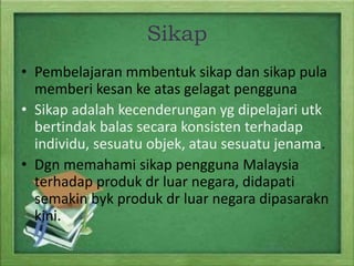 Sikap
• Pembelajaran mmbentuk sikap dan sikap pula
memberi kesan ke atas gelagat pengguna
• Sikap adalah kecenderungan yg dipelajari utk
bertindak balas secara konsisten terhadap
individu, sesuatu objek, atau sesuatu jenama.
• Dgn memahami sikap pengguna Malaysia
terhadap produk dr luar negara, didapati
semakin byk produk dr luar negara dipasarakn
kini.

 