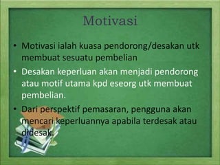 Motivasi
• Motivasi ialah kuasa pendorong/desakan utk
membuat sesuatu pembelian
• Desakan keperluan akan menjadi pendorong
atau motif utama kpd eseorg utk membuat
pembelian.
• Dari perspektif pemasaran, pengguna akan
mencari keperluannya apabila terdesak atau
didesak.

 