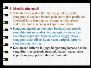 3- Menilai alternatif
 Setelah mendapat maklumat yang cukup, maka
pengguna dikatakan berada pada peringkat penilaian
alternatif iaitu bagaimana pengguna memproses
maklumat untuk mencapai keputusan belian.
 Pengguna membuat penilaian berdasarkan kriteria
yang ditentukan sendiri atau mengikut situasi dan
sekiranya keperluan kepada kereta tinggi, maka
pengguna akan diberi keutamaan daripada kriteria
yang kurang penting.
 Keutamaan kriteria ini juga bergantung kepada nasihat
yang diterima daripada jurujual, kawan-kawan atau
keputusan yang pernah dibuat masa lalu.

 