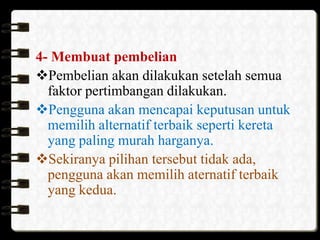 4- Membuat pembelian
Pembelian akan dilakukan setelah semua
faktor pertimbangan dilakukan.
Pengguna akan mencapai keputusan untuk
memilih alternatif terbaik seperti kereta
yang paling murah harganya.
Sekiranya pilihan tersebut tidak ada,
pengguna akan memilih aternatif terbaik
yang kedua.

 