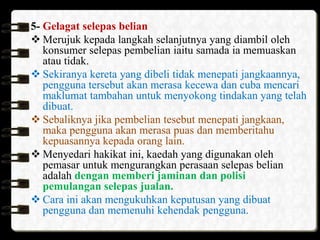 5- Gelagat selepas belian
 Merujuk kepada langkah selanjutnya yang diambil oleh
konsumer selepas pembelian iaitu samada ia memuaskan
atau tidak.
 Sekiranya kereta yang dibeli tidak menepati jangkaannya,
pengguna tersebut akan merasa kecewa dan cuba mencari
maklumat tambahan untuk menyokong tindakan yang telah
dibuat.
 Sebaliknya jika pembelian tesebut menepati jangkaan,
maka pengguna akan merasa puas dan memberitahu
kepuasannya kepada orang lain.
 Menyedari hakikat ini, kaedah yang digunakan oleh
pemasar untuk mengurangkan perasaan selepas belian
adalah dengan memberi jaminan dan polisi
pemulangan selepas jualan.
 Cara ini akan mengukuhkan keputusan yang dibuat
pengguna dan memenuhi kehendak pengguna.

 