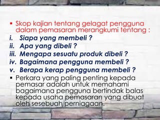  Skop kajian tentang gelagat pengguna
dalam pemasaran merangkumi tentang :
i. Siapa yang membeli ?
ii. Apa yang dibeli ?
iii. Mengapa sesuatu produk dibeli ?
iv. Bagaimana pengguna membeli ?
v. Berapa kerap pengguna membeli ?
 Perkara yang paling penting kepada
pemasar adalah untuk memahami
bagaimana pengguna bertindak balas
kepada usaha pemasaran yang dibuat
oleh sesebuah perniagaan.

 