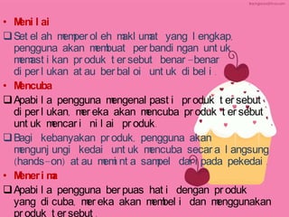• M l ai
eni
 Set el ah m per ol eh m um yang l engkap,
em
akl at
pengguna akan m buat per bandi ngan unt uk
em
m ast i kan pr oduk t er sebut benar -benar
em
di per l ukan at au ber bal oi unt uk di bel i .
• M
encuba
 Apabi l a pengguna m
engenal past i pr oduk t er sebut
di per l ukan, m eka akan m
er
encuba pr oduk t er sebut
unt uk m
encar i ni l ai pr oduk.
 Bagi kebanyakan pr oduk, pengguna akan
m
engunj ungi kedai unt uk m
encuba secar a l angsung
(hands-on) at au m i nt a sam
em
pel dar i pada pekedai .
• M
ener i m
a
 Apabi l a pengguna ber puas hat i dengan pr oduk
yang di cuba, m eka akan m bel i dan m
er
em
enggunakan
pr oduk t er sebut .

 