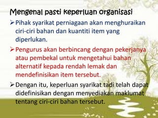 Mengenal pasti keperluan organisasi
Pihak syarikat perniagaan akan menghuraikan
ciri-ciri bahan dan kuantiti item yang
diperlukan.
Pengurus akan berbincang dengan pekerjanya
atau pembekal untuk mengetahui bahan
alternatif kepada rendah lemak dan
mendefinisikan item tersebut.
Dengan itu, keperluan syarikat tadi telah dapat
didefinisikan dengan menyediakan maklumat
tentang ciri-ciri bahan tersebut.

 