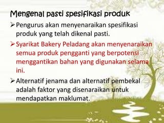 Mengenal pasti spesifikasi produk
Pengurus akan menyenaraikan spesifikasi
produk yang telah dikenal pasti.
Syarikat Bakery Peladang akan menyenaraikan
semua produk pengganti yang berpotensi
menggantikan bahan yang digunakan selama
ini.
Alternatif jenama dan alternatif pembekal
adalah faktor yang disenaraikan untuk
mendapatkan maklumat.

 