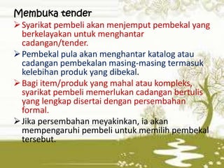 Membuka tender
 Syarikat pembeli akan menjemput pembekal yang
berkelayakan untuk menghantar
cadangan/tender.
 Pembekal pula akan menghantar katalog atau
cadangan pembekalan masing-masing termasuk
kelebihan produk yang dibekal.
 Bagi item/produk yang mahal atau kompleks,
syarikat pembeli memerlukan cadangan bertulis
yang lengkap disertai dengan persembahan
formal.
 Jika persembahan meyakinkan, ia akan
mempengaruhi pembeli untuk memilih pembekal
tersebut.

 
