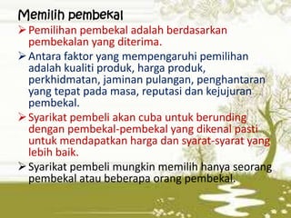 Memilih pembekal
 Pemilihan pembekal adalah berdasarkan
pembekalan yang diterima.
 Antara faktor yang mempengaruhi pemilihan
adalah kualiti produk, harga produk,
perkhidmatan, jaminan pulangan, penghantaran
yang tepat pada masa, reputasi dan kejujuran
pembekal.
 Syarikat pembeli akan cuba untuk berunding
dengan pembekal-pembekal yang dikenal pasti
untuk mendapatkan harga dan syarat-syarat yang
lebih baik.
 Syarikat pembeli mungkin memilih hanya seorang
pembekal atau beberapa orang pembekal.

 