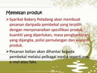 Memesan produk
Syarikat Bakery Peladang akan membuat
pesanan daripada pembekal yang terpilih
dengan menyenaraikan spesifikasi produk,
kuantiti yang diperlukan, masa penghantaran
yang dijangka, polisi pemulangan dan waranti
produk.
Pesanan belian akan dihantar kepada
pembekal melalui pelbagai media seperti pos,
e-mel atau faks.

 