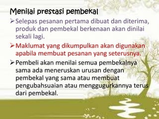 Menilai prestasi pembekal
Selepas pesanan pertama dibuat dan diterima,
produk dan pembekal berkenaan akan dinilai
sekali lagi.
Maklumat yang dikumpulkan akan digunakan
apabila membuat pesanan yang seterusnya.
Pembeli akan menilai semua pembekalnya
sama ada meneruskan urusan dengan
pembekal yang sama atau membuat
pengubahsuaian atau menggugurkannya terus
dari pembekal.

 