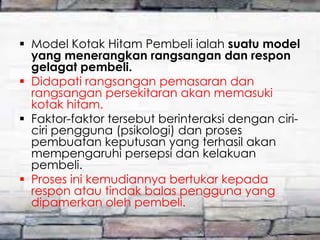  Model Kotak Hitam Pembeli ialah suatu model
yang menerangkan rangsangan dan respon
gelagat pembeli.
 Didapati rangsangan pemasaran dan
rangsangan persekitaran akan memasuki
kotak hitam.
 Faktor-faktor tersebut berinteraksi dengan ciriciri pengguna (psikologi) dan proses
pembuatan keputusan yang terhasil akan
mempengaruhi persepsi dan kelakuan
pembeli.
 Proses ini kemudiannya bertukar kepada
respon atau tindak balas pengguna yang
dipamerkan oleh pembeli.

 