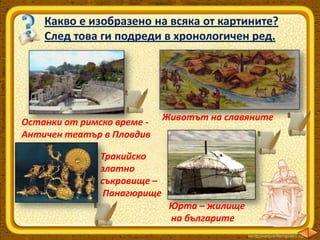 Какво е изобразено на всяка от картините?
След това ги подреди в хронологичен ред.

Останки от римско време Античен театър в Пловдив

Животът на славяните

Тракийско
златно
съкровище –
Панагюрище

Юрта – жилище
на българите

 