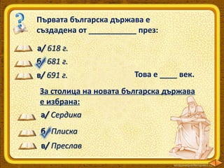 Първата българска държава е
създадена от ___________ през:
а/ 618 г.
б/ 681 г.

в/ 691 г.

Това е ____ век.

За столица на новата българска държава
е избрана:
а/ Сердика
б/ Плиска
в/ Преслав

 