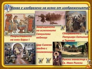 Какво е изобразено на всяко от изображенията?

1

Покръстването
на княз Борис І

Завръщането
на ослепените
Самуилови
войници

2
3
Сбогуването с
Патриарх Евтимий
в Търново

Цар Симеон
заедно с
книжовници

4

5

Рилски манастир и
Св. Иван Рилски

 