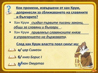Кои промени, извършени от хан Крум,
допринесли за сближаването на славяните
и българите?
 Хан Крум _______________________________
създал първите писани закони,
_________________________.
общи за славяни и българи
 Хан Крум _______________________________
привлякъл славянските князе
___________________________.
в управлението на държавата.
След хан Крум властта поел синът му:
а/ цар Симеон
б/ княз Борис І
в/ хан Омуртаг

 
