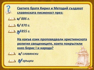 Светите братя Кирил и Методий създават
славянската писменост през:
а/ 886 г.
б/ 870 г.
в/ 855 г.
На какъв език проповядвали християнската
религия свещениците, които покръстили
княз Борис І и народа?
а/ славянски
б/ гръцки

 