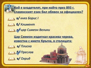 Кой е владетелят, при който през 893 г.
славянският език бил обявен за официален?
а/ княз Борис І
б/ Климент
в/ цар Симеон Велики
Цар Симеон издигнал красива черква,
известна с името Кръгла, в столицата:
а/ Плиска
б/ Преслав
в/ Охрид

 