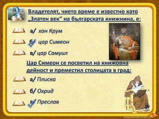 Владетелят, чието време е известно като
„Златен век“ на българската книжнина, е:
а/ хан Крум
б/ цар Симеон
в/ цар Самуил
Цар Симеон се посветил на книжовна
дейност и преместил столицата в град:
а/ Плиска
б/ Охрид

в/ Преслав

 