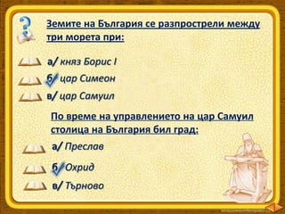 Земите на България се разпрострели между
три морета при:
а/ княз Борис І
б/ цар Симеон

в/ цар Самуил
По време на управлението на цар Самуил
столица на България бил град:
а/ Преслав
б/ Охрид
в/ Търново

 