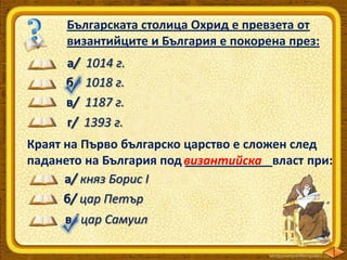 Българската столица Охрид е превзета от
византийците и България е покорена през:
а/
б/
в/
г/

1014 г.
1018 г.
1187 г.
1393 г.

Краят на Първо българско царство е сложен след
падането на България под византийска
_____________власт при:
а/ княз Борис І
б/ цар Петър

в/ цар Самуил

 
